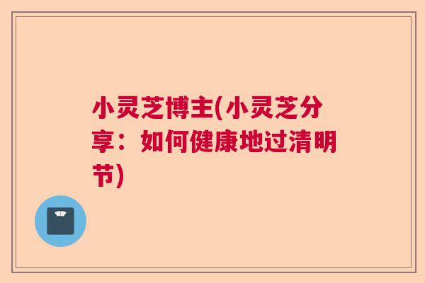小灵芝博主(小灵芝分享：如何健康地过清明节)