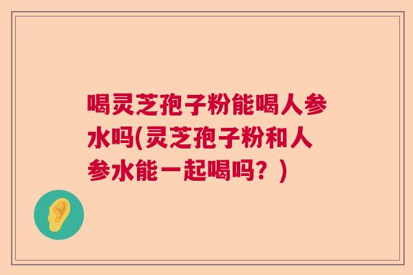 喝灵芝孢子粉能喝人参水吗(灵芝孢子粉和人参水能一起喝吗？)