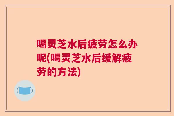 喝灵芝水后疲劳怎么办呢(喝灵芝水后缓解疲劳的方法)