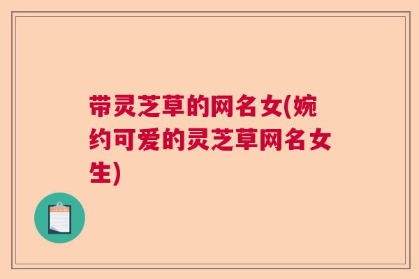 带灵芝草的网名女(婉约可爱的灵芝草网名女生)