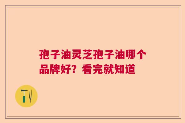 孢子油灵芝孢子油哪个品牌好？看完就知道