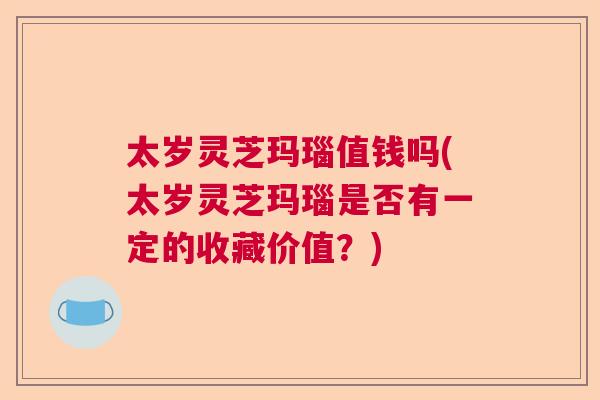 太岁灵芝玛瑙值钱吗(太岁灵芝玛瑙是否有一定的收藏价值？)