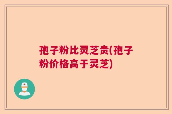 孢子粉比灵芝贵(孢子粉价格高于灵芝)