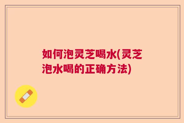 如何泡灵芝喝水(灵芝泡水喝的正确方法)