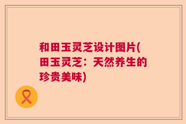 和田玉灵芝设计图片(田玉灵芝：天然养生的珍贵美味)