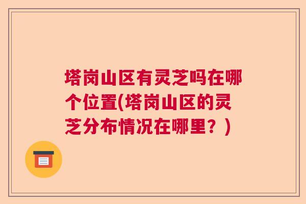 塔岗山区有灵芝吗在哪个位置(塔岗山区的灵芝分布情况在哪里？)