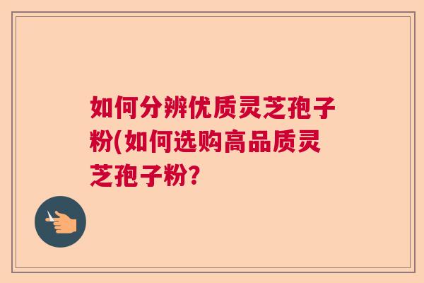 如何分辨优质灵芝孢子粉(如何选购高品质灵芝孢子粉？