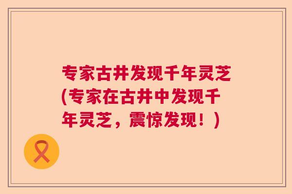 专家古井发现千年灵芝(专家在古井中发现千年灵芝，震惊发现！)