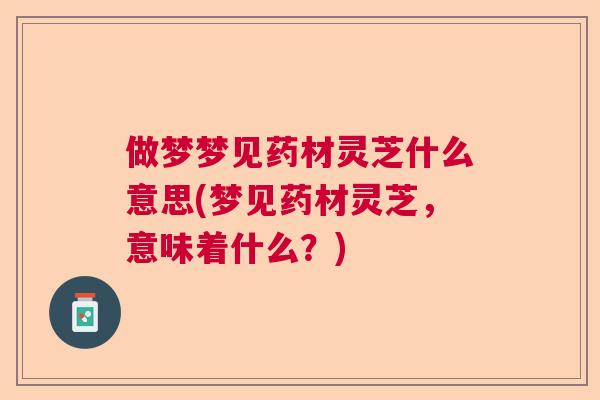 做梦梦见药材灵芝什么意思(梦见药材灵芝，意味着什么？)