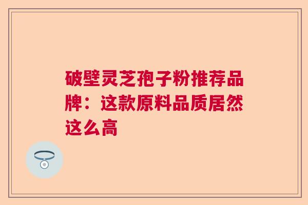 破壁灵芝孢子粉推荐品牌：这款原料品质居然这么高