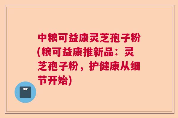 中粮可益康灵芝孢子粉(粮可益康推新品：灵芝孢子粉，护健康从细节开始)