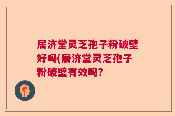 居济堂灵芝孢子粉破壁好吗(居济堂灵芝孢子粉破壁有效吗？