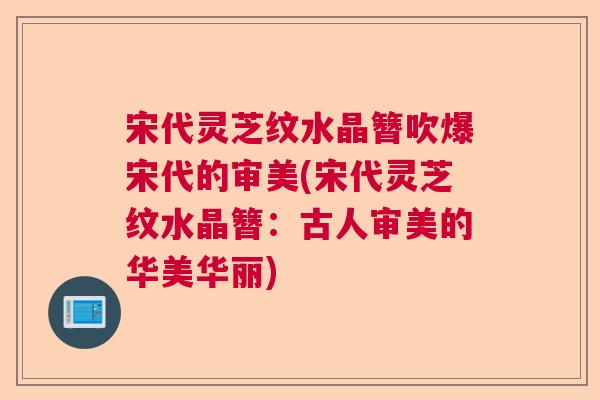 宋代灵芝纹水晶簪吹爆宋代的审美(宋代灵芝纹水晶簪：古人审美的华美华丽)