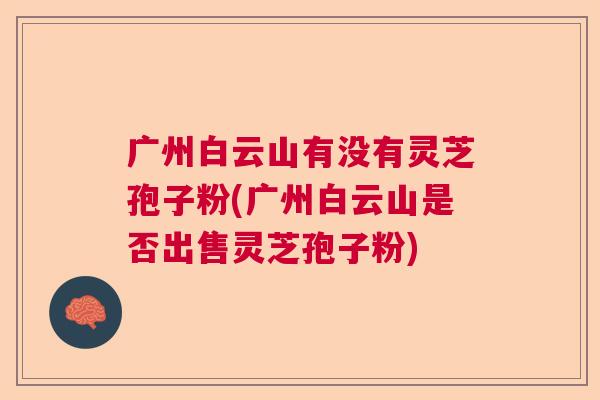 广州白云山有没有灵芝孢子粉(广州白云山是否出售灵芝孢子粉)