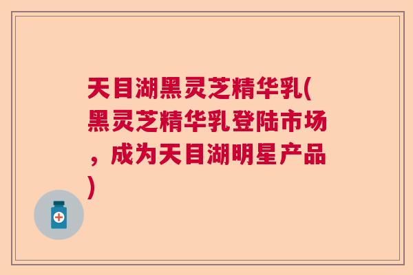 天目湖黑灵芝精华乳(黑灵芝精华乳登陆市场，成为天目湖明星产品)