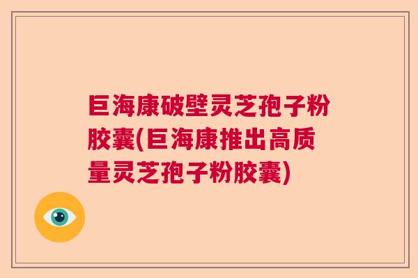 巨海康破壁灵芝孢子粉胶囊(巨海康推出高质量灵芝孢子粉胶囊)