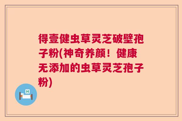 得壹健虫草灵芝破壁孢子粉(神奇养颜！健康无添加的虫草灵芝孢子粉)