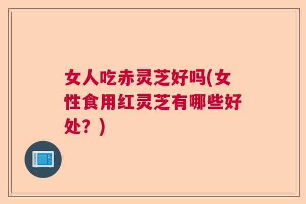 女人吃赤灵芝好吗(女性食用红灵芝有哪些好处？)