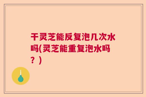 干灵芝能反复泡几次水吗(灵芝能重复泡水吗？)