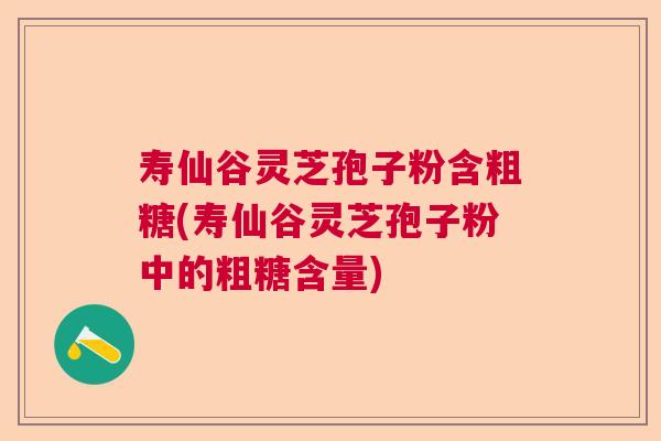 寿仙谷灵芝孢子粉含粗糖(寿仙谷灵芝孢子粉中的粗糖含量)