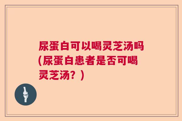 尿蛋白可以喝灵芝汤吗(尿蛋白患者是否可喝灵芝汤？)