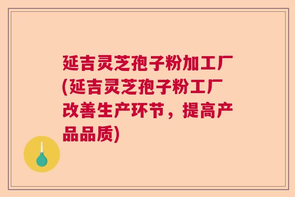 延吉灵芝孢子粉加工厂(延吉灵芝孢子粉工厂改善生产环节，提高产品品质)