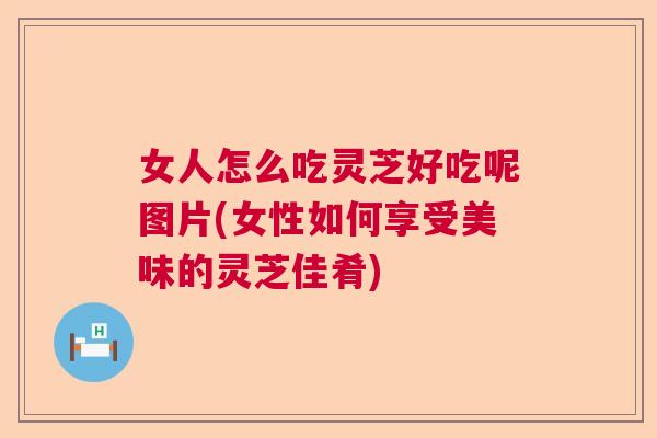 女人怎么吃灵芝好吃呢图片(女性如何享受美味的灵芝佳肴)