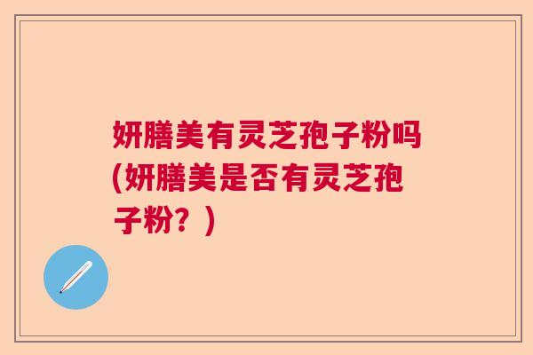 妍膳美有灵芝孢子粉吗(妍膳美是否有灵芝孢子粉？)