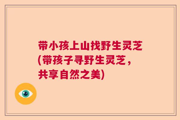 带小孩上山找野生灵芝(带孩子寻野生灵芝，共享自然之美)
