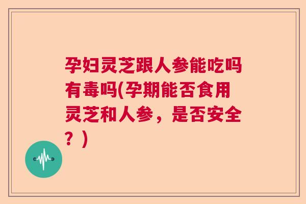 孕妇灵芝跟人参能吃吗有毒吗(孕期能否食用灵芝和人参，是否安全？)