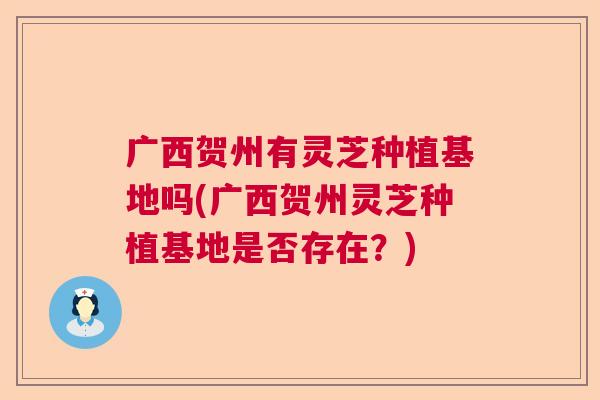广西贺州有灵芝种植基地吗(广西贺州灵芝种植基地是否存在？)