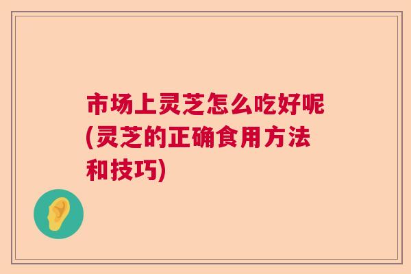 市场上灵芝怎么吃好呢(灵芝的正确食用方法和技巧)