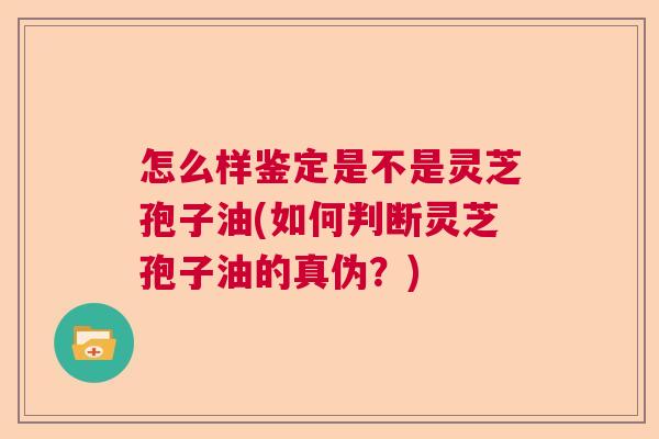 怎么样鉴定是不是灵芝孢子油(如何判断灵芝孢子油的真伪？)