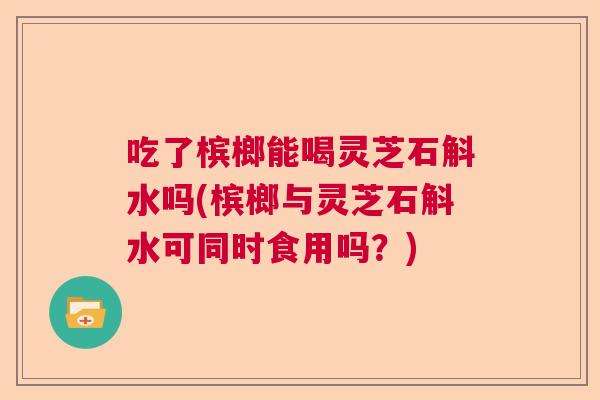吃了槟榔能喝灵芝石斛水吗(槟榔与灵芝石斛水可同时食用吗？)