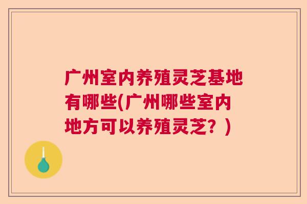 广州室内养殖灵芝基地有哪些(广州哪些室内地方可以养殖灵芝？)