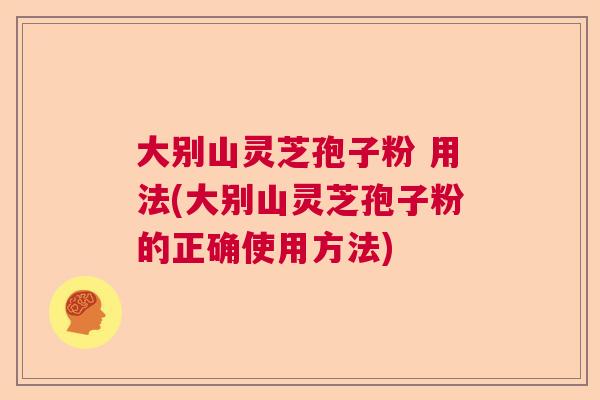 大别山灵芝孢子粉 用法(大别山灵芝孢子粉的正确使用方法)