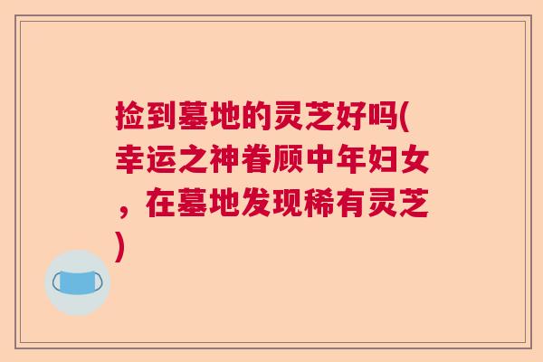 捡到墓地的灵芝好吗(幸运之神眷顾中年妇女，在墓地发现稀有灵芝)