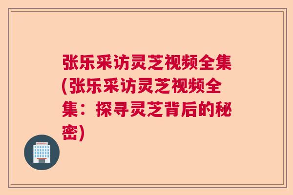 张乐采访灵芝视频全集(张乐采访灵芝视频全集：探寻灵芝背后的秘密)