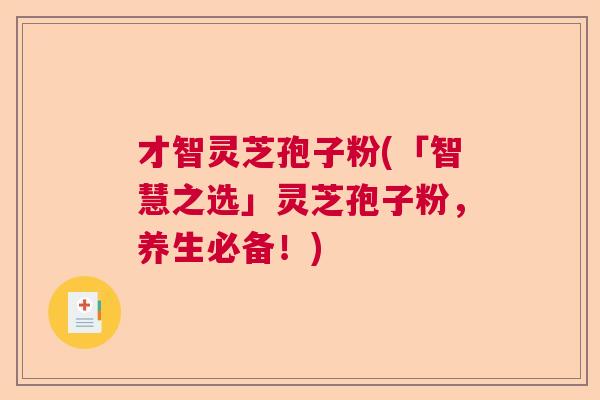 才智灵芝孢子粉(「智慧之选」灵芝孢子粉，养生必备！)