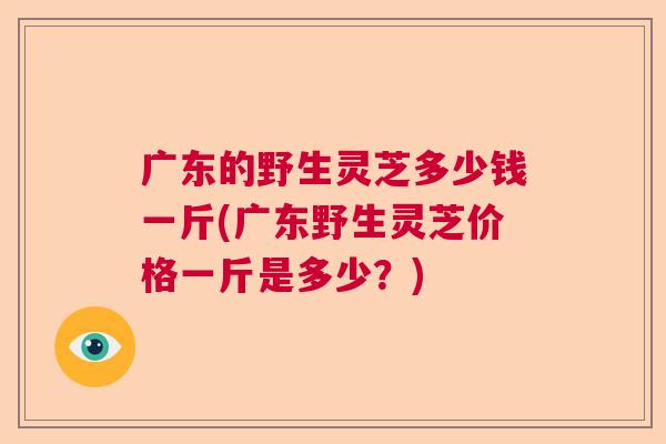 广东的野生灵芝多少钱一斤(广东野生灵芝价格一斤是多少？)