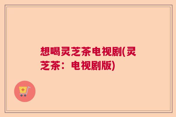 想喝灵芝茶电视剧(灵芝茶：电视剧版)