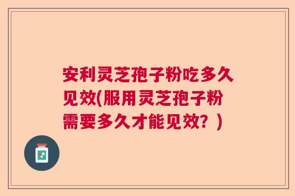 安利灵芝孢子粉吃多久见效(服用灵芝孢子粉需要多久才能见效？)