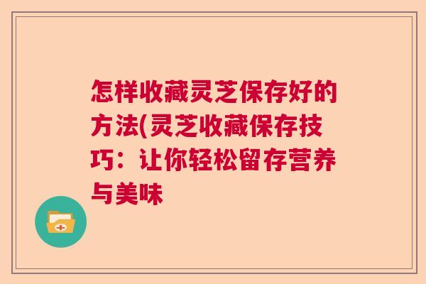 怎样收藏灵芝保存好的方法(灵芝收藏保存技巧：让你轻松留存营养与美味