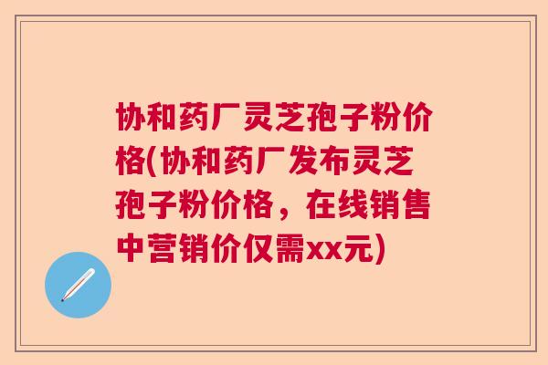 协和药厂灵芝孢子粉价格(协和药厂发布灵芝孢子粉价格，在线销售中营销价仅需xx元)