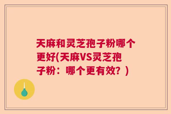 天麻和灵芝孢子粉哪个更好(天麻VS灵芝孢子粉：哪个更有效？)