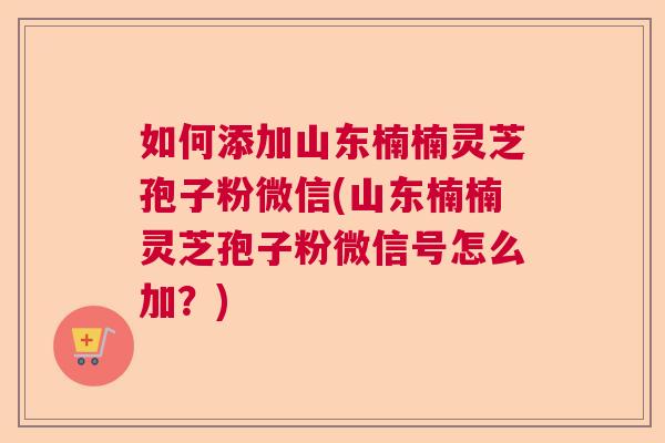如何添加山东楠楠灵芝孢子粉微信(山东楠楠灵芝孢子粉微信号怎么加？)