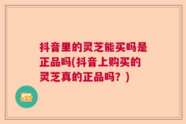 抖音里的灵芝能买吗是正品吗(抖音上购买的灵芝真的正品吗？)
