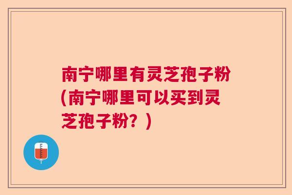 南宁哪里有灵芝孢子粉(南宁哪里可以买到灵芝孢子粉？)