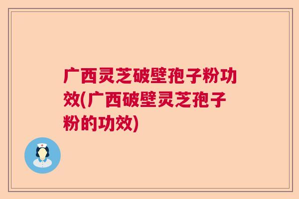 广西灵芝破壁孢子粉功效(广西破壁灵芝孢子粉的功效)