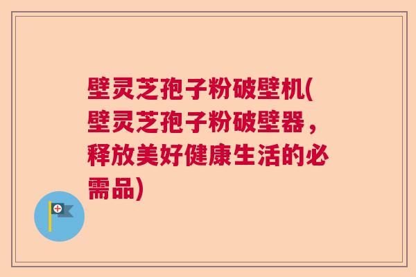 壁灵芝孢子粉破壁机(壁灵芝孢子粉破壁器，释放美好健康生活的必需品)